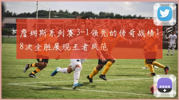 詹姆斯系列赛3-1领先的传奇战绩18次全胜展现王者风范