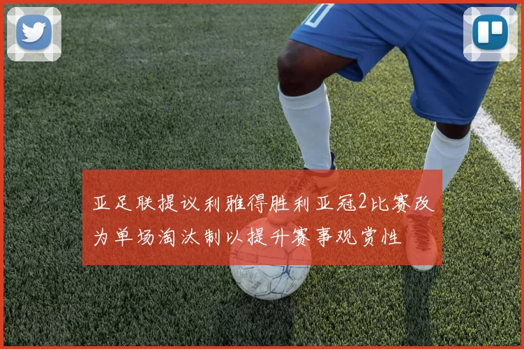 亚足联提议利雅得胜利亚冠2比赛改为单场淘汰制以提升赛事观赏性