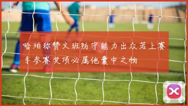 哈珀称赞文班防守能力出众若上赛季参赛奖项必属他囊中之物