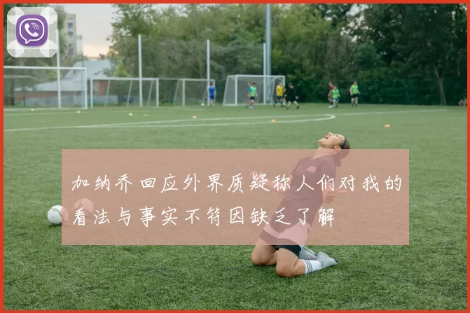 加纳乔回应外界质疑称人们对我的看法与事实不符因缺乏了解