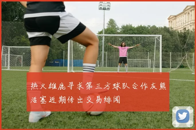 热火雄鹿寻求第三方球队合作灰熊活塞近期传出交易绯闻