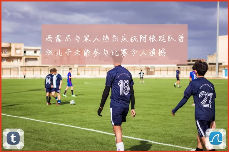 西蒙尼与家人热烈庆祝阿根廷队晋级儿子未能参与比赛令人遗憾