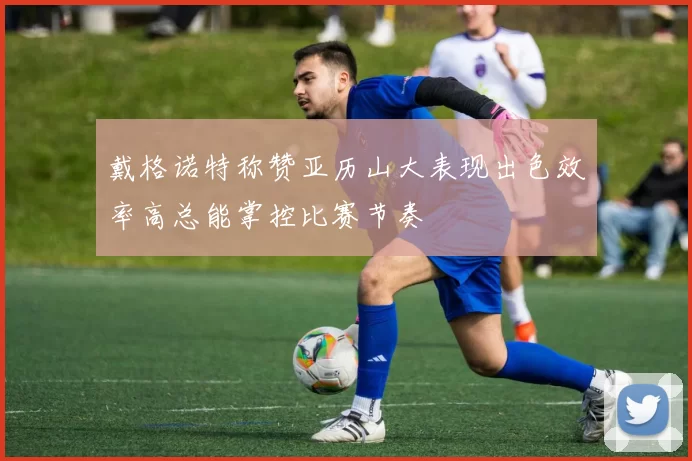 戴格诺特称赞亚历山大表现出色效率高总能掌控比赛节奏