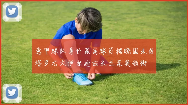 意甲球队身价最高球员揭晓国米劳塔罗尤文伊尔迪兹米兰莱奥领衔