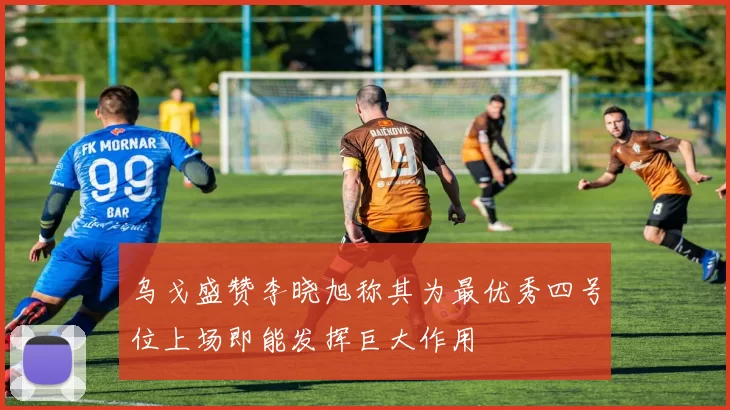 乌戈盛赞李晓旭称其为最优秀四号位上场即能发挥巨大作用