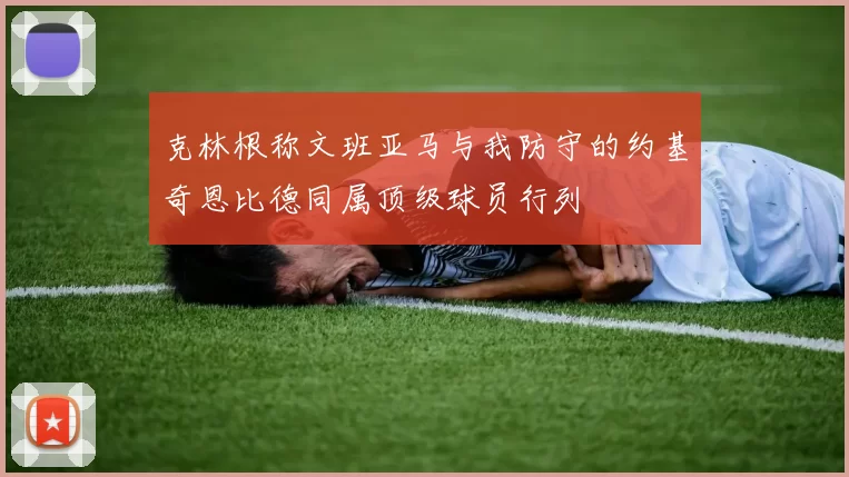 克林根称文班亚马与我防守的约基奇恩比德同属顶级球员行列