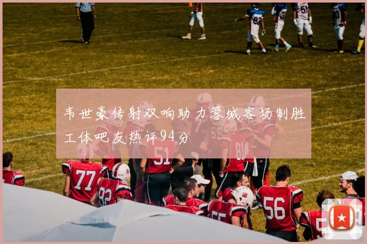 韦世豪传射双响助力蓉城客场制胜工体吧友热评94分