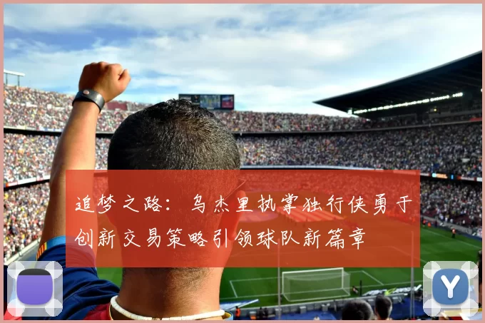 追梦之路：乌杰里执掌独行侠勇于创新交易策略引领球队新篇章