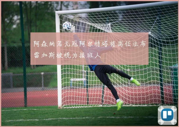 阿森纳若无冠阿尔特塔将离任法布雷加斯被视为接班人