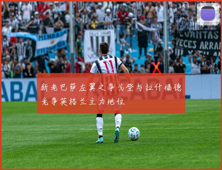 新老巴萨左翼之争戈登与拉什福德竞争英格兰主力地位