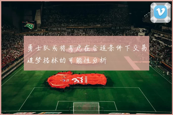 勇士队或将考虑在合适条件下交易追梦格林的可能性分析