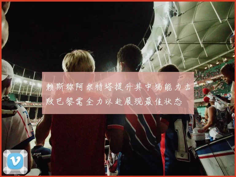 赖斯称阿尔特塔提升其中场能力击败巴黎需全力以赴展现最佳状态