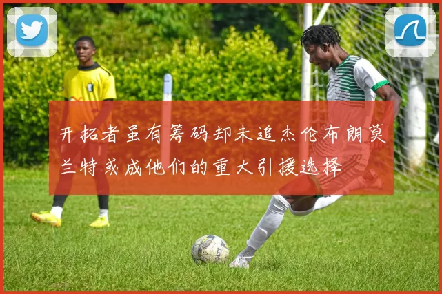 开拓者虽有筹码却未追杰伦布朗莫兰特或成他们的重大引援选择