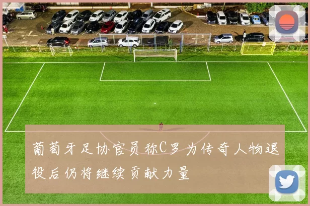 葡萄牙足协官员称C罗为传奇人物退役后仍将继续贡献力量