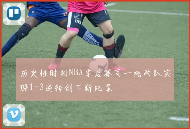 历史性时刻NBA季后赛同一轮两队实现1-3逆转创下新纪录