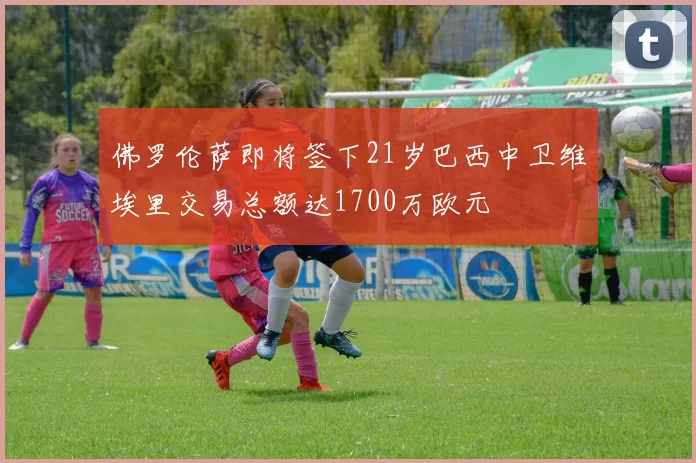 佛罗伦萨即将签下21岁巴西中卫维埃里交易总额达1700万欧元