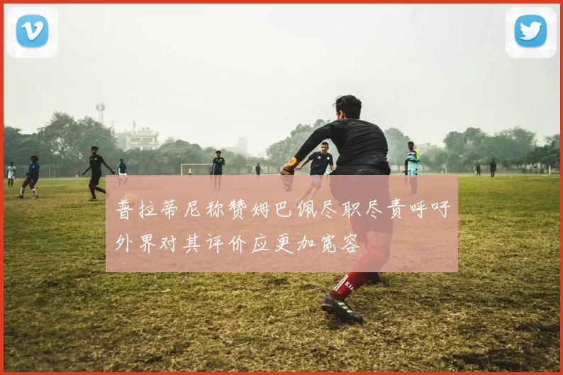 普拉蒂尼称赞姆巴佩尽职尽责呼吁外界对其评价应更加宽容