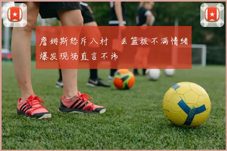 詹姆斯怒斥八村塁丢篮板不满情绪爆发现场直言不讳