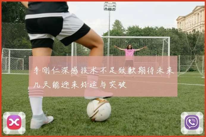 李刚仁深感技术不足致歉期待未来几天能迎来好运与突破