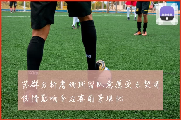 苏群分析詹姆斯留队意愿受东契奇伤情影响季后赛前景堪忧