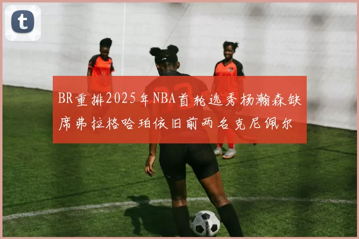 BR重排2025年NBA首轮选秀杨瀚森缺席弗拉格哈珀依旧前两名克尼佩尔锁定探花位
