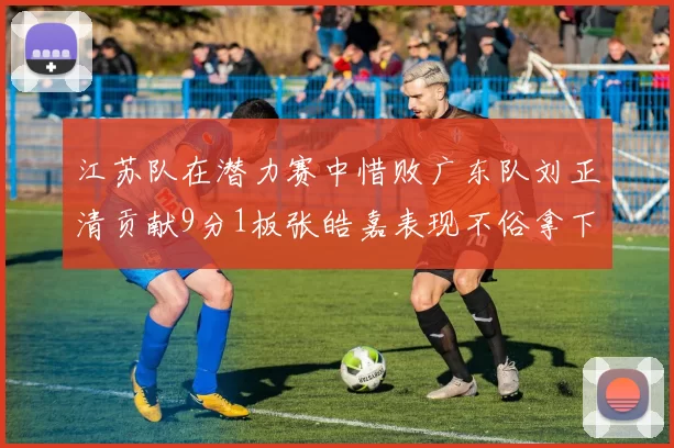 江苏队在潜力赛中惜败广东队刘正清贡献9分1板张皓嘉表现不俗拿下8分2板1助
