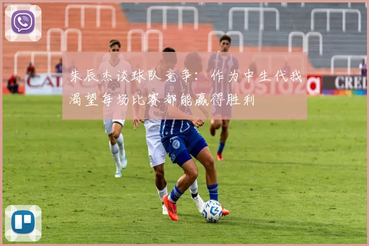 朱辰杰谈球队竞争：作为中生代我渴望每场比赛都能赢得胜利