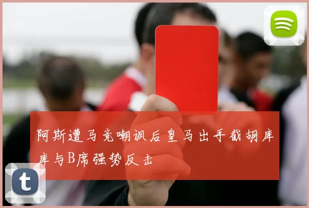 阿斯遭马竞嘲讽后皇马出手截胡库库与B席强势反击