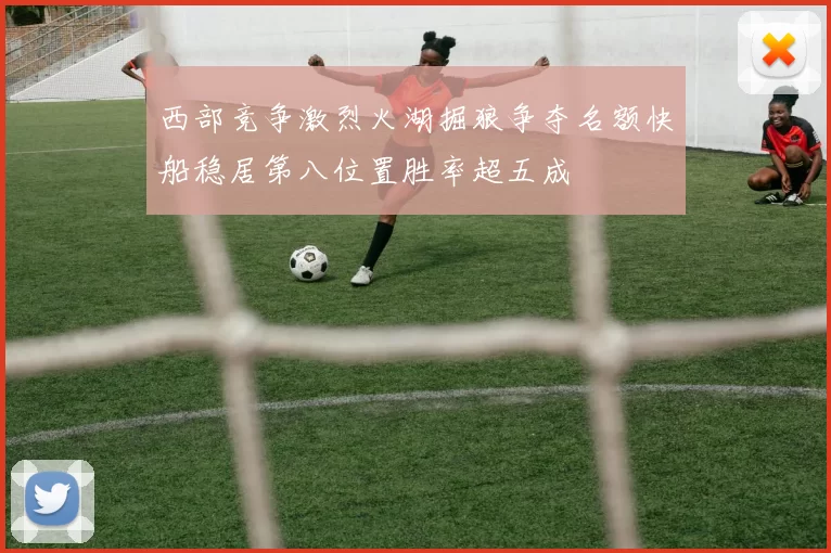 西部竞争激烈火湖掘狼争夺名额快船稳居第八位置胜率超五成